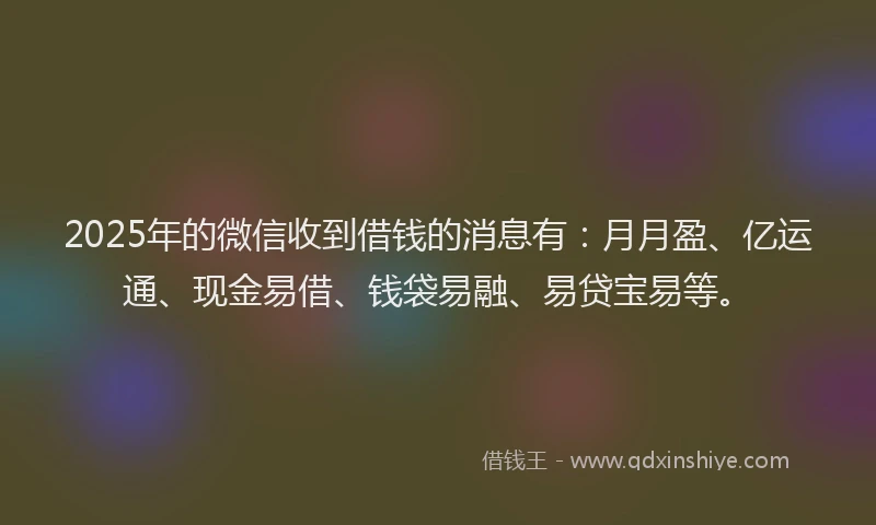 2025年的微信收到借钱的消息有：月月盈、亿运通、现金易借、钱袋易融、易贷宝易等。