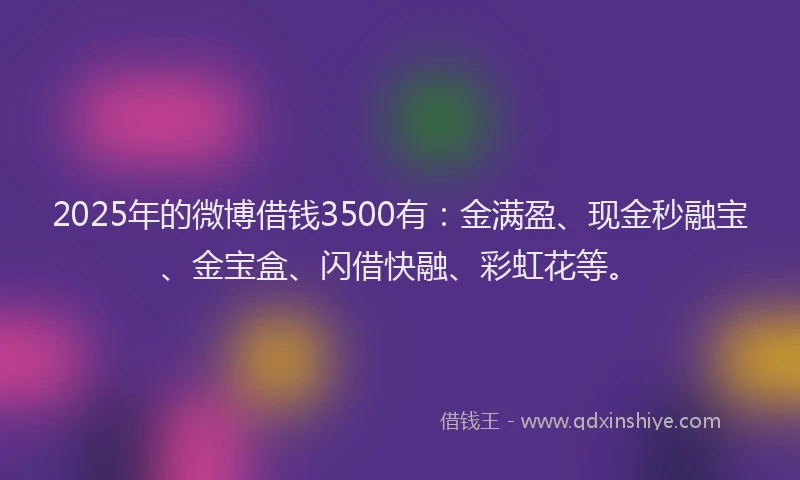 2025年的微博借钱3500有：金满盈、现金秒融宝、金宝盒、闪借快融、彩虹花等。