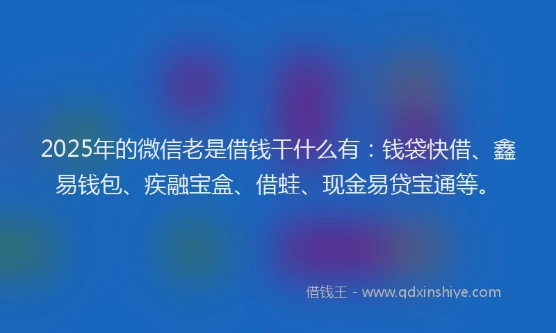 2025年的微信老是借钱干什么有：钱袋快借、鑫易钱包、疾融宝盒、借蛙、现金易贷宝通等。