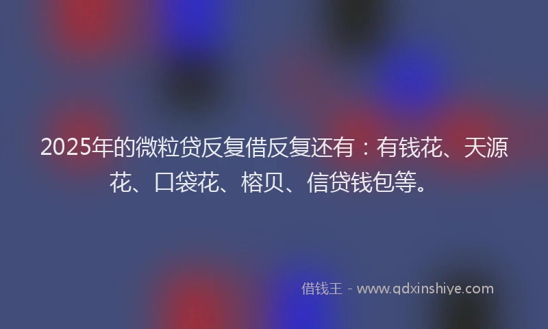 2025年的微粒贷反复借反复还有：有钱花、天源花、口袋花、榕贝、信贷钱包等。
