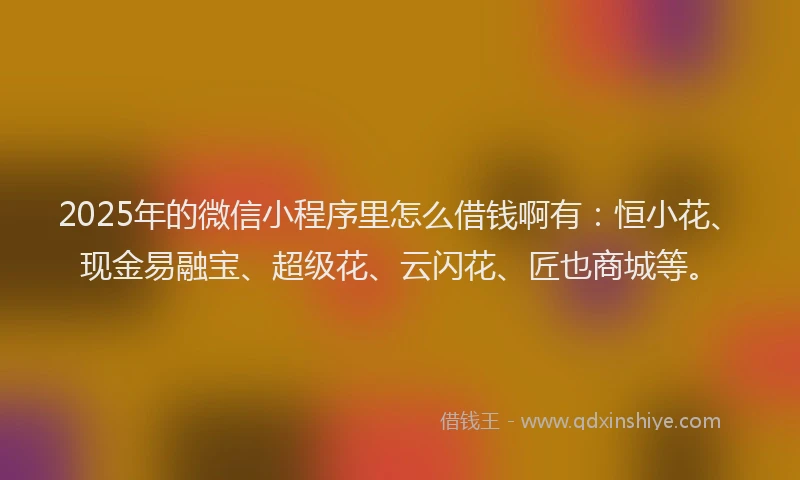 2025年的微信小程序里怎么借钱啊有：恒小花、现金易融宝、超级花、云闪花、匠也商城等。