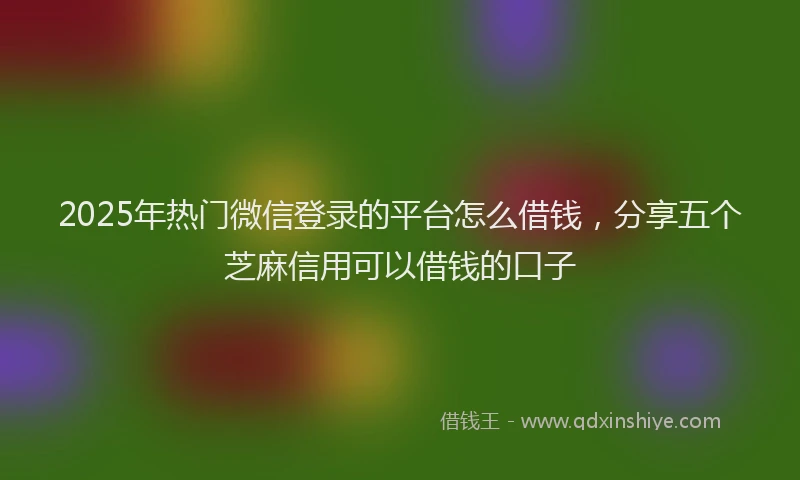 2025年热门微信登录的平台怎么借钱,分享五个芝麻信用可以借钱的口子