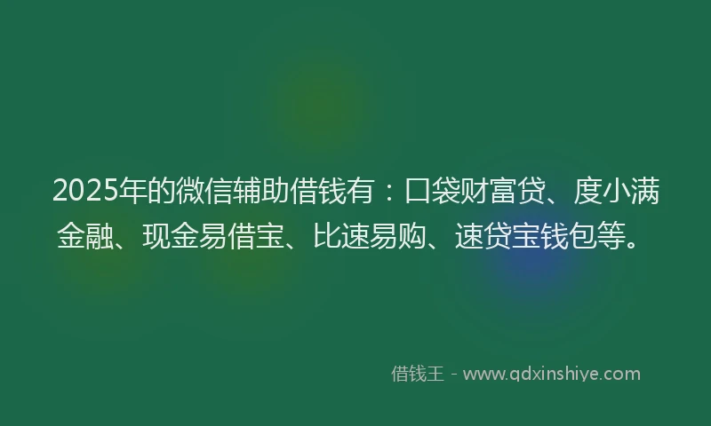 2025年的微信辅助借钱有：口袋财富贷、度小满金融、现金易借宝、比速易购、速贷宝钱包等。