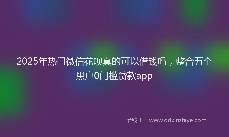 2025年热门微信花呗真的可以借钱吗，整合五个黑户0门槛贷款app