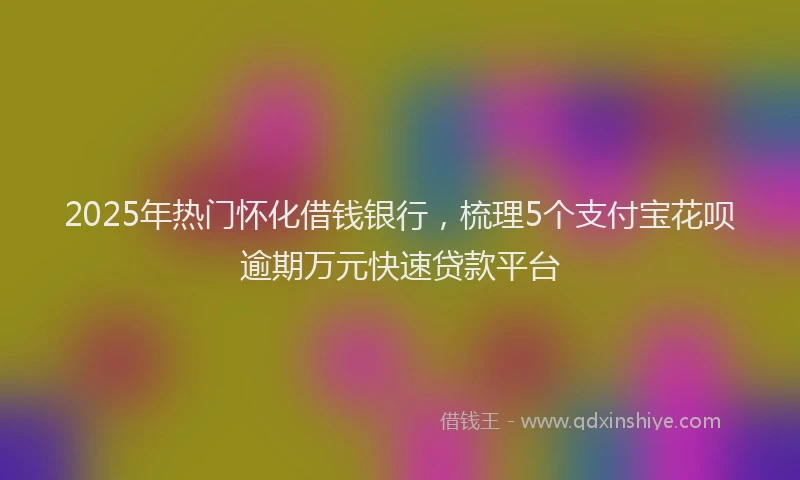 2025年热门怀化借钱银行，梳理5个支付宝花呗逾期万元快速贷款平台