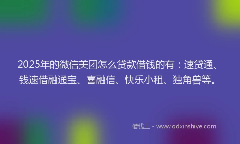 2025年的微信美团怎么贷款借钱的有：速贷通、钱速借融通宝、喜融信、快乐小租、独角兽等。