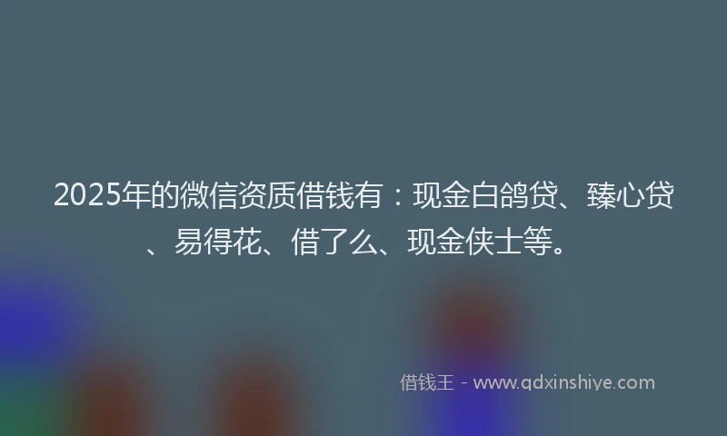 2025年的微信资质借钱有：现金白鸽贷、臻心贷、易得花、借了么、现金侠士等。