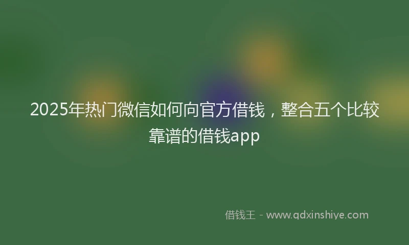 2025年热门微信如何向官方借钱，整合五个比较靠谱的借钱app