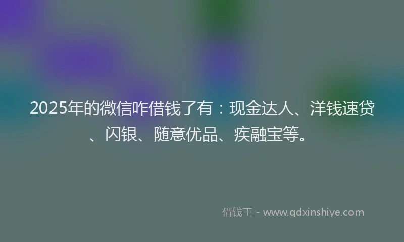 2025年的微信咋借钱了有：现金达人、洋钱速贷、闪银、随意优品、疾融宝等。