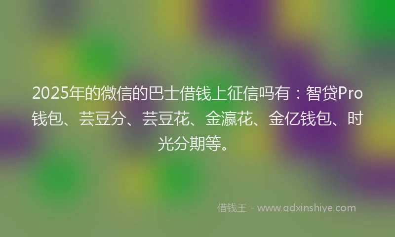 2025年的微信的巴士借钱上征信吗有：智贷Pro钱包、芸豆分、芸豆花、金瀛花、金亿钱包、时光分期等。