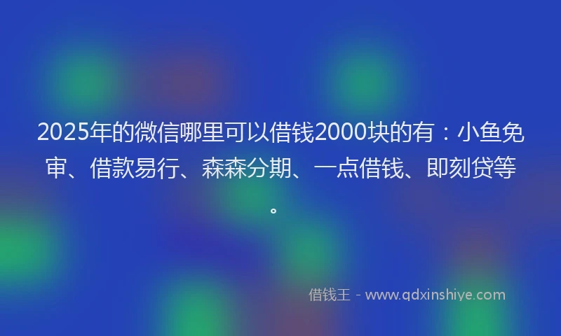 2025年的微信哪里可以借钱2000块的有：小鱼免审、借款易行、森森分期、一点借钱、即刻贷等。