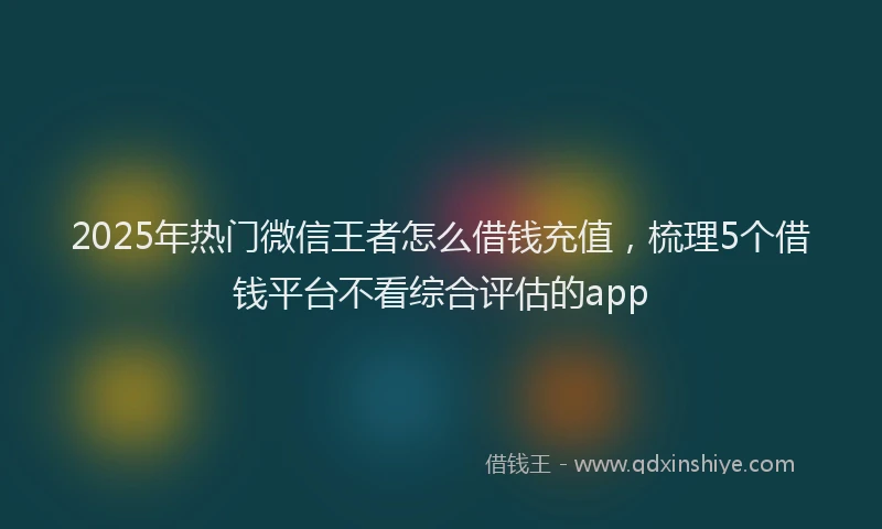 2025年热门微信王者怎么借钱充值，梳理5个借钱平台不看综合评估的app