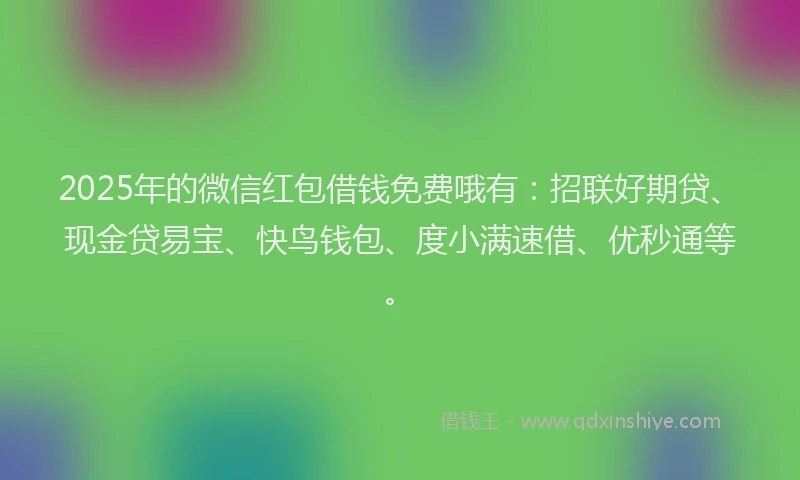 2025年的微信红包借钱免费哦有：招联好期贷、现金贷易宝、快鸟钱包、度小满速借、优秒通等。
