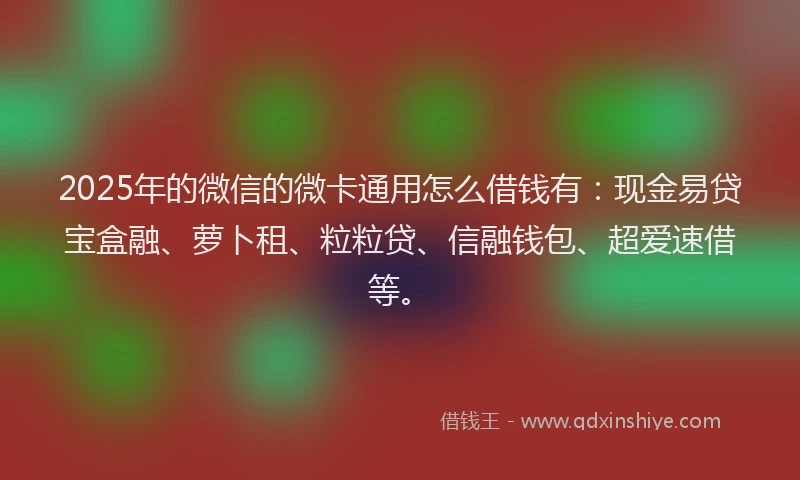 2025年的微信的微卡通用怎么借钱有:现金易贷宝盒融、萝卜租、粒粒贷、信融钱包、超爱速借等。