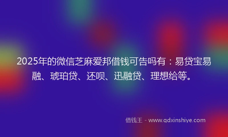 2025年的微信芝麻爱邦借钱可告吗有：易贷宝易融、琥珀贷、还呗、迅融贷、理想给等。