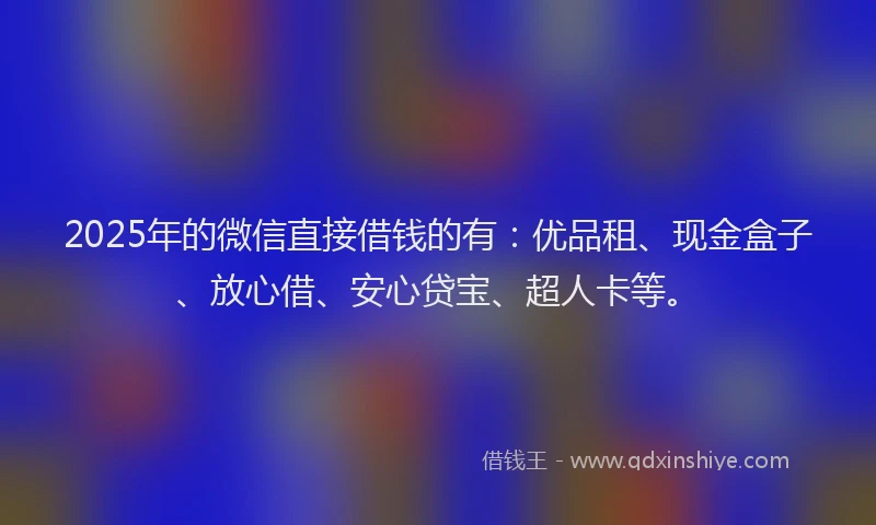 2025年的微信直接借钱的有：优品租、现金盒子、放心借、安心贷宝、超人卡等。