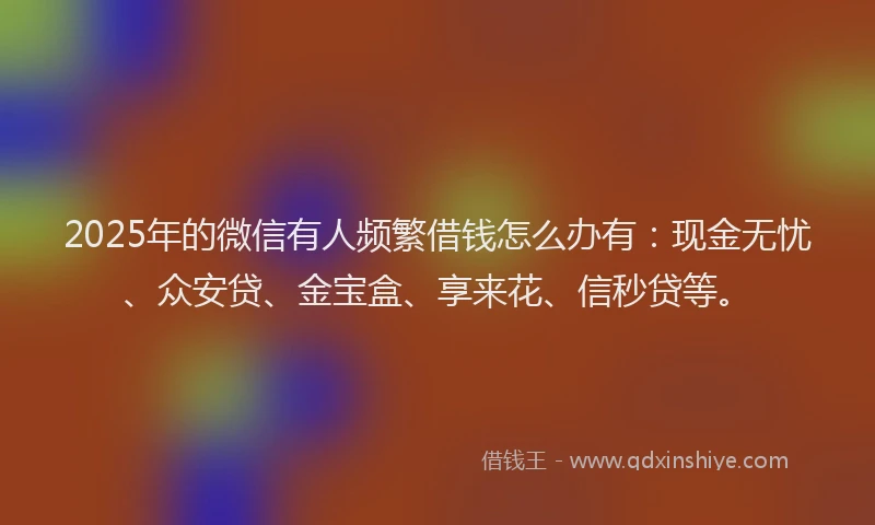 2025年的微信有人频繁借钱怎么办有：现金无忧、众安贷、金宝盒、享来花、信秒贷等。