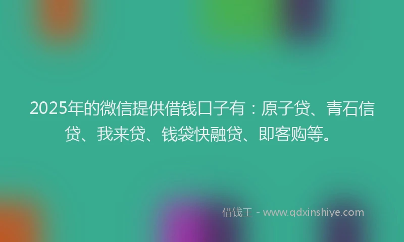 2025年的微信提供借钱口子有：原子贷、青石信贷、我来贷、钱袋快融贷、即客购等。