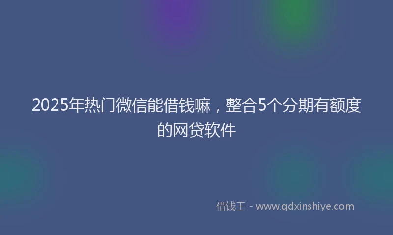 2025年热门微信能借钱嘛，整合5个分期有额度的网贷软件