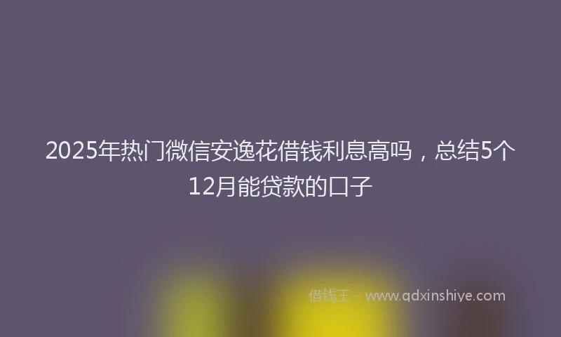 2025年热门微信安逸花借钱利息高吗，总结5个12月能贷款的口子