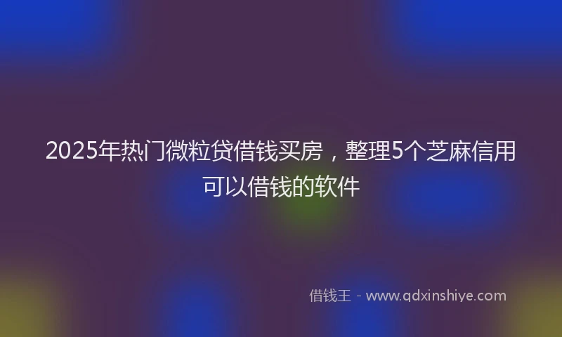 2025年热门微粒贷借钱买房，整理5个芝麻信用可以借钱的软件