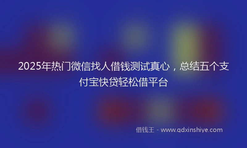 2025年热门微信找人借钱测试真心,总结五个支付宝快贷轻松借平台