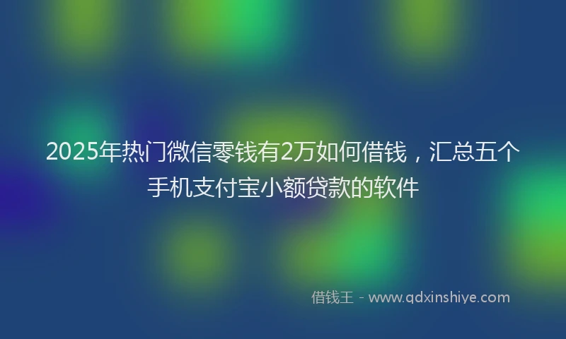 2025年热门微信零钱有2万如何借钱，汇总五个手机支付宝小额贷款的软件