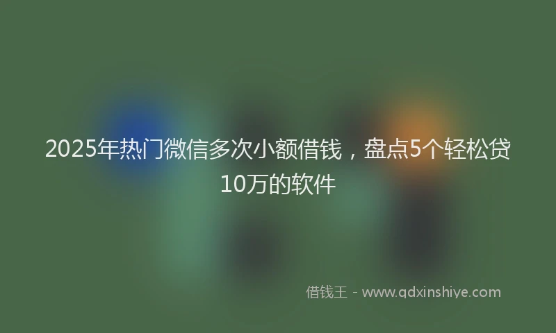 2025年热门微信多次小额借钱，盘点5个轻松贷10万的软件