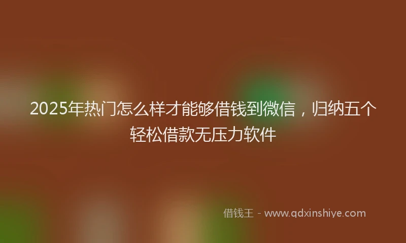 2025年热门怎么样才能够借钱到微信,归纳五个轻松借款无压力软件