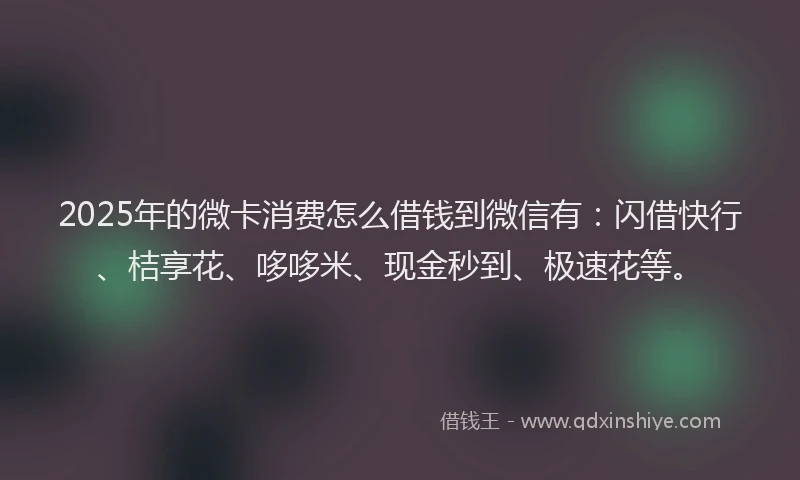 2025年的微卡消费怎么借钱到微信有：闪借快行、桔享花、哆哆米、现金秒到、极速花等。