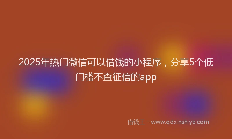 2025年热门微信可以借钱的小程序，分享5个低门槛不查征信的app