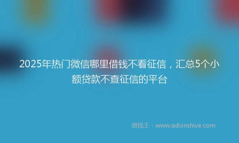 2025年热门微信哪里借钱不看征信，汇总5个小额贷款不查征信的平台