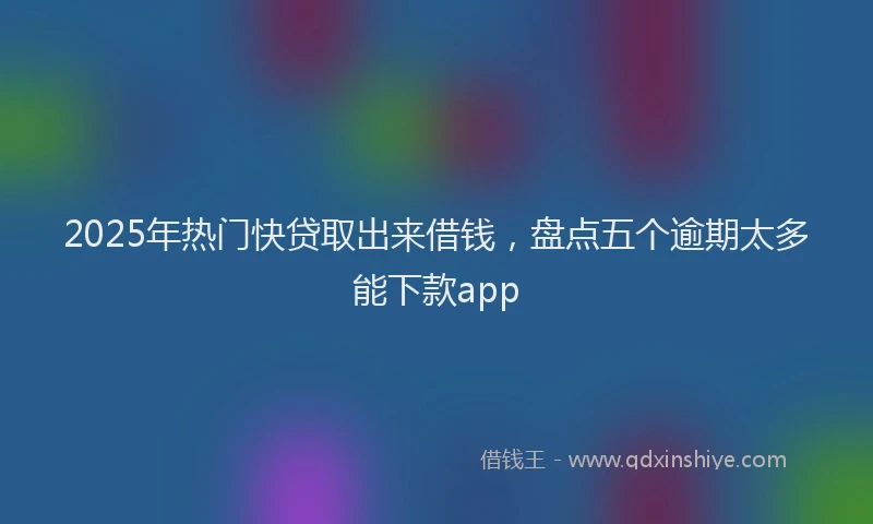 2025年热门快贷取出来借钱，盘点五个逾期太多能下款app