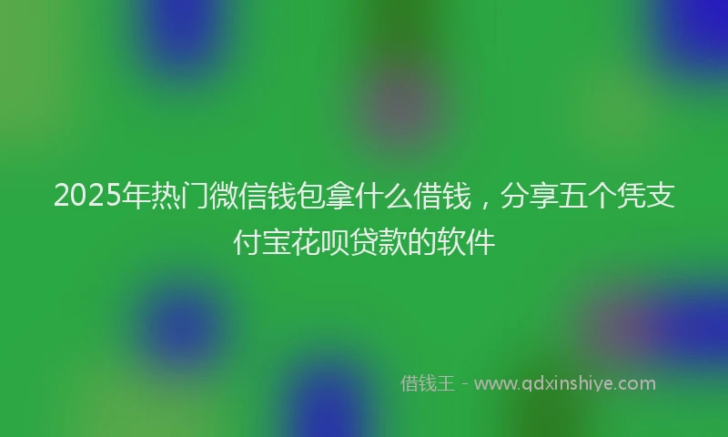 2025年热门微信钱包拿什么借钱，分享五个凭支付宝花呗贷款的软件
