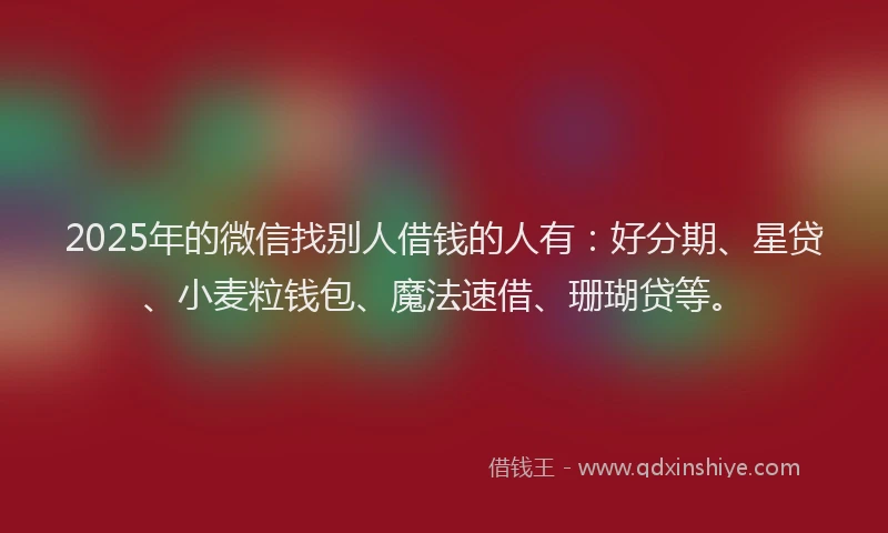 2025年的微信找别人借钱的人有：好分期、星贷、小麦粒钱包、魔法速借、珊瑚贷等。