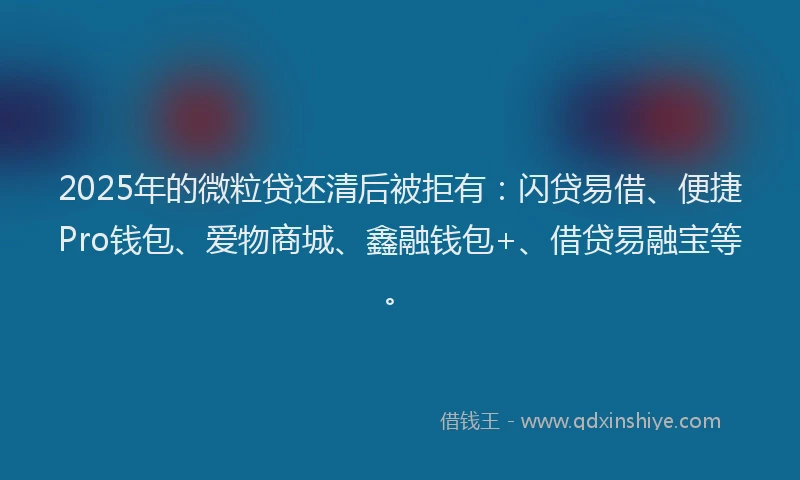 2025年的微粒贷还清后被拒有：闪贷易借、便捷Pro钱包、爱物商城、鑫融钱包+、借贷易融宝等。