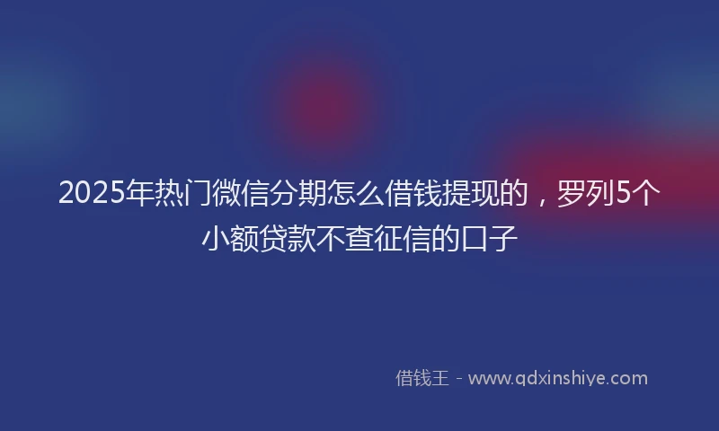 2025年热门微信分期怎么借钱提现的，罗列5个小额贷款不查征信的口子