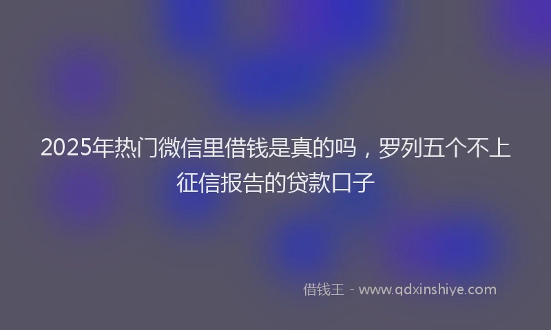 2025年热门微信里借钱是真的吗，罗列五个不上征信报告的贷款口子