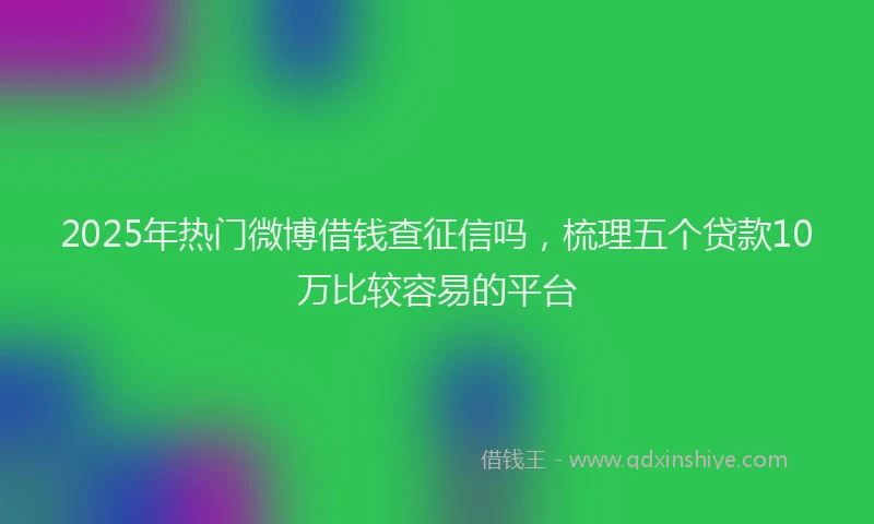 2025年热门微博借钱查征信吗，梳理五个贷款10万比较容易的平台
