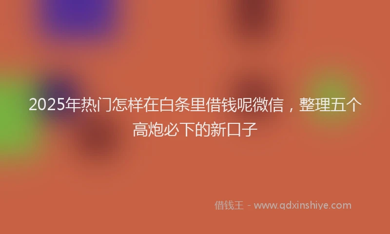 2025年热门怎样在白条里借钱呢微信，整理五个高炮必下的新口子