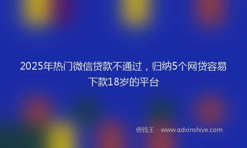 2025年热门微信贷款不通过，归纳5个网贷容易下款18岁的平台