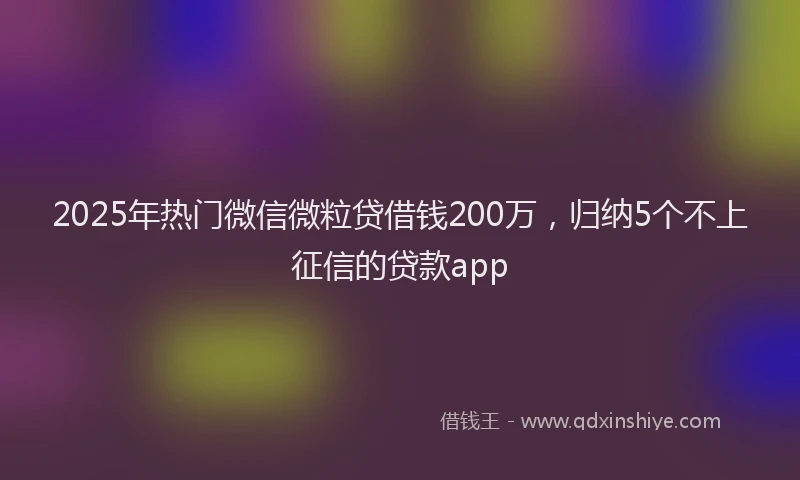 2025年热门微信微粒贷借钱200万，归纳5个不上征信的贷款app