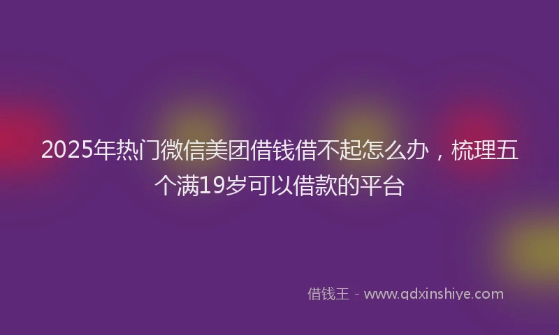 2025年热门微信美团借钱借不起怎么办，梳理五个满19岁可以借款的平台