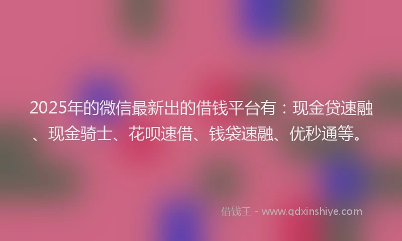 2025年的微信最新出的借钱平台有：现金贷速融、现金骑士、花呗速借、钱袋速融、优秒通等。