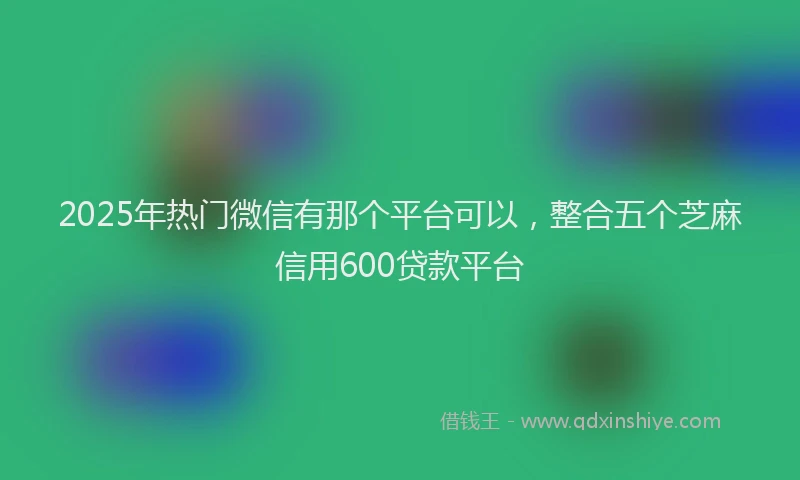 2025年热门微信有那个平台可以，整合五个芝麻信用600贷款平台