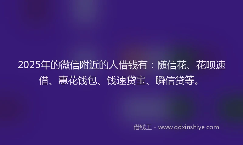 2025年的微信附近的人借钱有：随信花、花呗速借、惠花钱包、钱速贷宝、瞬信贷等。