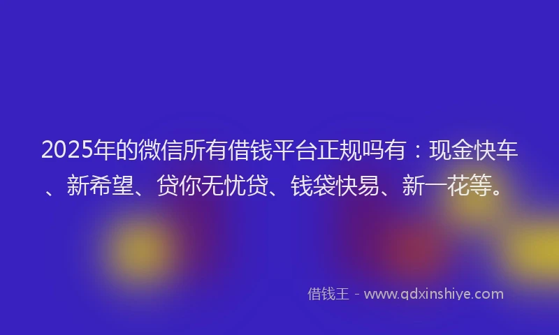 2025年的微信所有借钱平台正规吗有：现金快车、新希望、贷你无忧贷、钱袋快易、新一花等。