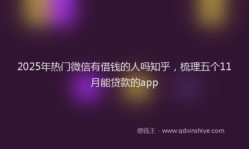 2025年热门微信有借钱的人吗知乎，梳理五个11月能贷款的app