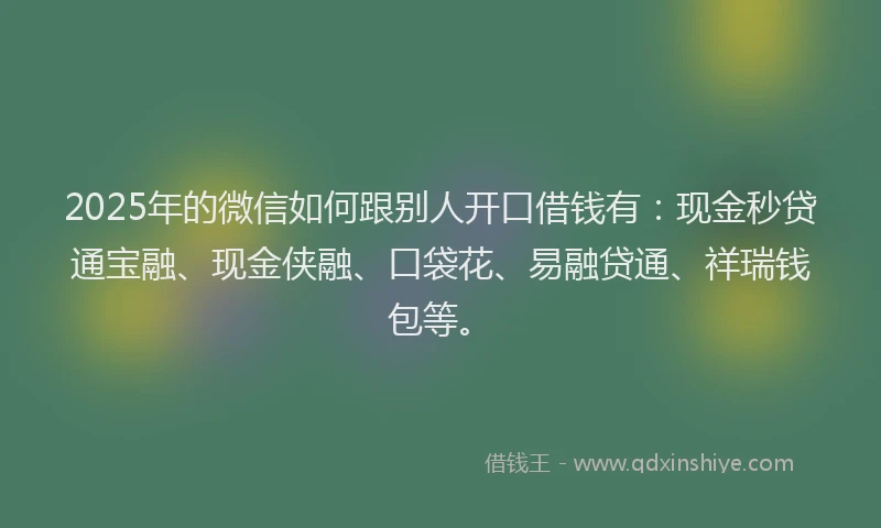 2025年的微信如何跟别人开口借钱有：现金秒贷通宝融、现金侠融、口袋花、易融贷通、祥瑞钱包等。