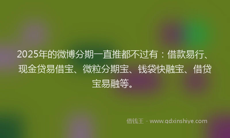 2025年的微博分期一直推都不过有：借款易行、现金贷易借宝、微粒分期宝、钱袋快融宝、借贷宝易融等。